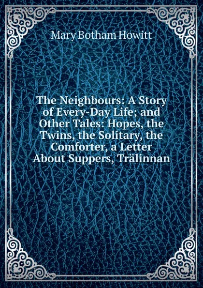 Обложка книги The Neighbours: A Story of Every-Day Life; and Other Tales: Hopes, the Twins, the Solitary, the Comforter, a Letter About Suppers, Tralinnan, Howitt Mary Botham