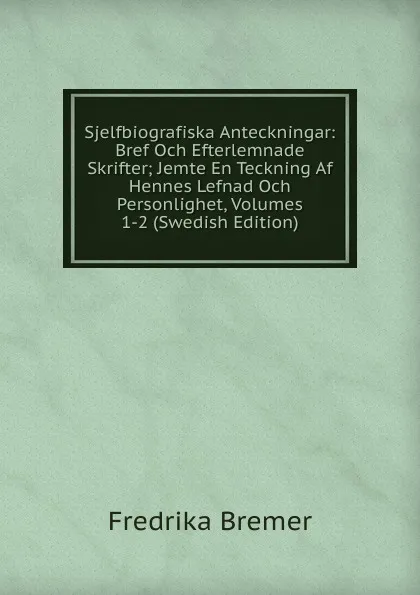 Обложка книги Sjelfbiografiska Anteckningar: Bref Och Efterlemnade Skrifter; Jemte En Teckning Af Hennes Lefnad Och Personlighet, Volumes 1-2 (Swedish Edition), Fredrika Bremer