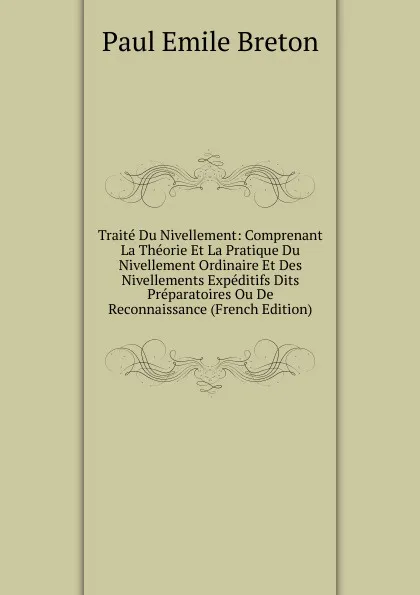 Обложка книги Traite Du Nivellement: Comprenant La Theorie Et La Pratique Du Nivellement Ordinaire Et Des Nivellements Expeditifs Dits Preparatoires Ou De Reconnaissance (French Edition), Paul Emile Breton