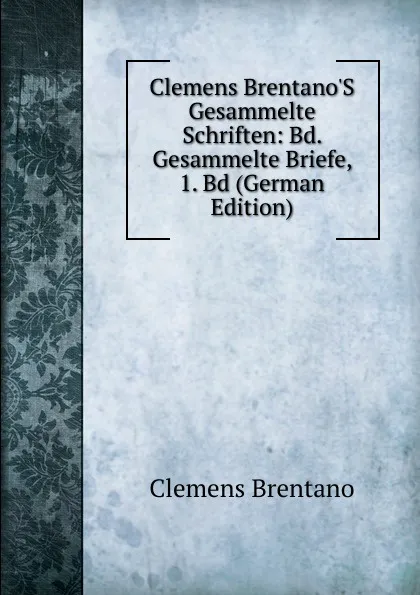 Обложка книги Clemens Brentano.S Gesammelte Schriften: Bd. Gesammelte Briefe, 1. Bd (German Edition), Clemens Brentano