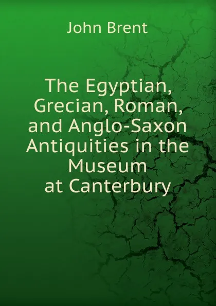 Обложка книги The Egyptian, Grecian, Roman, and Anglo-Saxon Antiquities in the Museum at Canterbury, John Brent