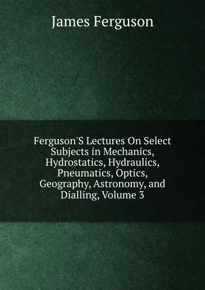 Обложка книги Ferguson.S Lectures On Select Subjects in Mechanics, Hydrostatics, Hydraulics, Pneumatics, Optics, Geography, Astronomy, and Dialling, Volume 3, James Ferguson