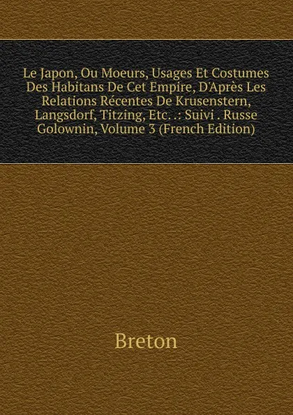 Обложка книги Le Japon, Ou Moeurs, Usages Et Costumes Des Habitans De Cet Empire, D.Apres Les Relations Recentes De Krusenstern, Langsdorf, Titzing, Etc. .: Suivi . Russe Golownin, Volume 3 (French Edition), Breton