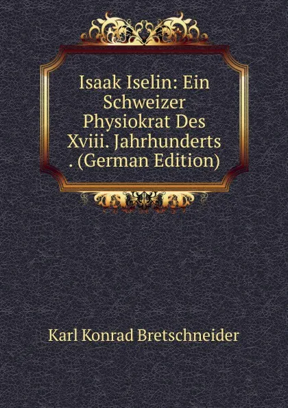 Обложка книги Isaak Iselin: Ein Schweizer Physiokrat Des Xviii. Jahrhunderts . (German Edition), Karl Konrad Bretschneider