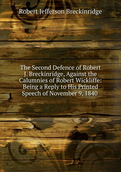 Обложка книги The Second Defence of Robert J. Breckinridge, Against the Calumnies of Robert Wickliffe: Being a Reply to His Printed Speech of November 9, 1840 ., Robert Jefferson Breckinridge