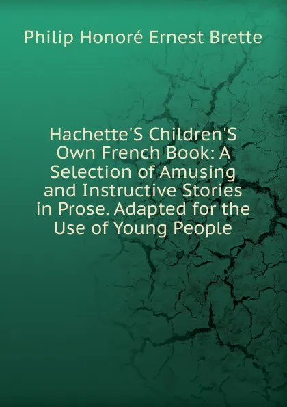 Обложка книги Hachette.S Children.S Own French Book: A Selection of Amusing and Instructive Stories in Prose. Adapted for the Use of Young People, Philip Honoré Ernest Brette