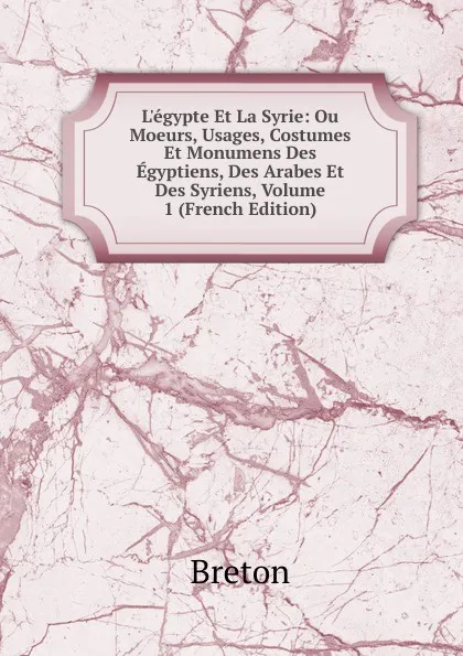 Обложка книги L.egypte Et La Syrie: Ou Moeurs, Usages, Costumes Et Monumens Des Egyptiens, Des Arabes Et Des Syriens, Volume 1 (French Edition), Breton