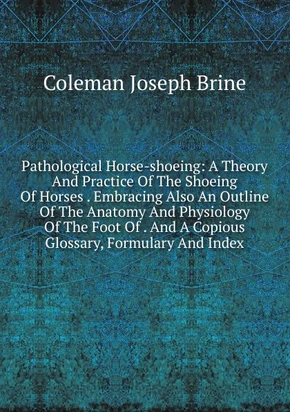 Обложка книги Pathological Horse-shoeing: A Theory And Practice Of The Shoeing Of Horses . Embracing Also An Outline Of The Anatomy And Physiology Of The Foot Of . And A Copious Glossary, Formulary And Index, Coleman Joseph Brine