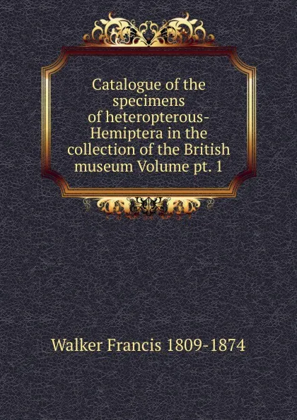 Обложка книги Catalogue of the specimens of heteropterous-Hemiptera in the collection of the British museum Volume pt. 1, Walker Francis 1809-1874