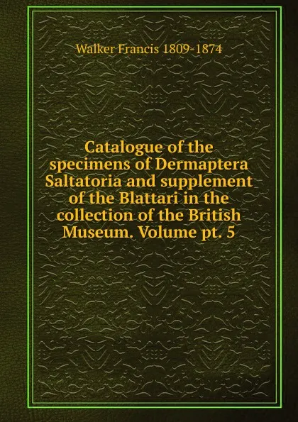 Обложка книги Catalogue of the specimens of Dermaptera Saltatoria and supplement of the Blattari in the collection of the British Museum. Volume pt. 5, Walker Francis 1809-1874