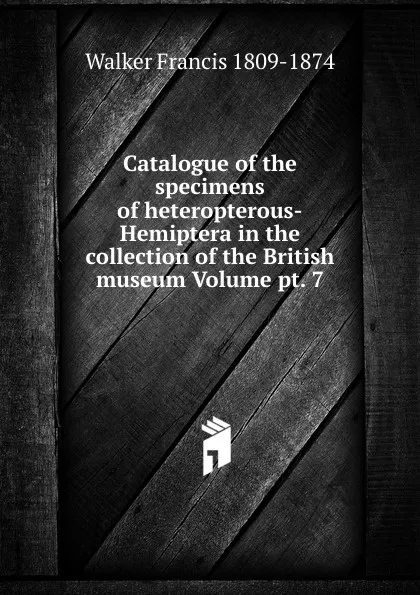 Обложка книги Catalogue of the specimens of heteropterous-Hemiptera in the collection of the British museum Volume pt. 7, Walker Francis 1809-1874