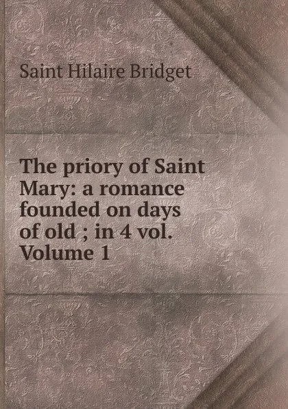 Обложка книги The priory of Saint Mary: a romance founded on days of old ; in 4 vol. Volume 1, Saint Hilaire Bridget