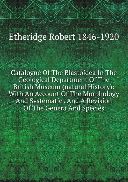 Обложка книги Catalogue Of The Blastoidea In The Geological Department Of The British Museum (natural History): With An Account Of The Morphology And Systematic . And A Revision Of The Genera And Species, Etheridge Robert 1846-1920