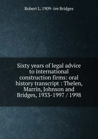 Обложка книги Sixty years of legal advice to international construction firms: oral history transcript : Thelen, Marrin, Johnson and Bridges, 1933-1997 / 1998, Robert L. 1909- ive Bridges