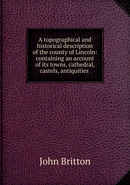 Обложка книги A topographical and historical description of the county of Lincoln: containing an account of its towns, cathedral, castels, antiquities ., John Britton