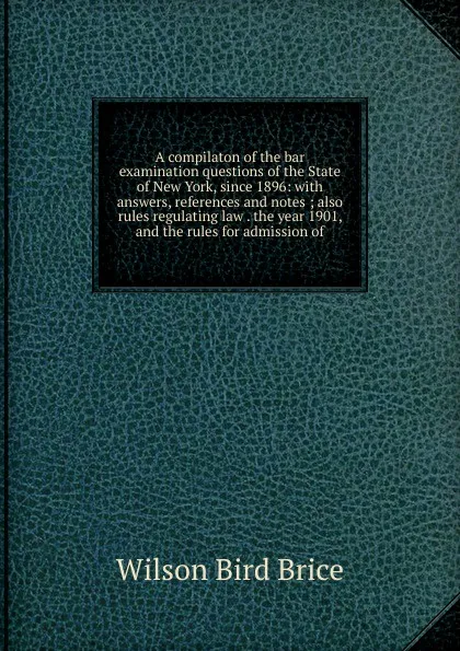 Обложка книги A compilaton of the bar examination questions of the State of New York, since 1896: with answers, references and notes ; also rules regulating law . the year 1901, and the rules for admission of, Wilson Bird Brice