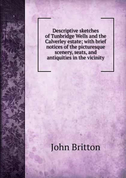 Обложка книги Descriptive sketches of Tunbridge Wells and the Calverley estate; with brief notices of the picturesque scenery, seats, and antiquities in the vicinity, John Britton