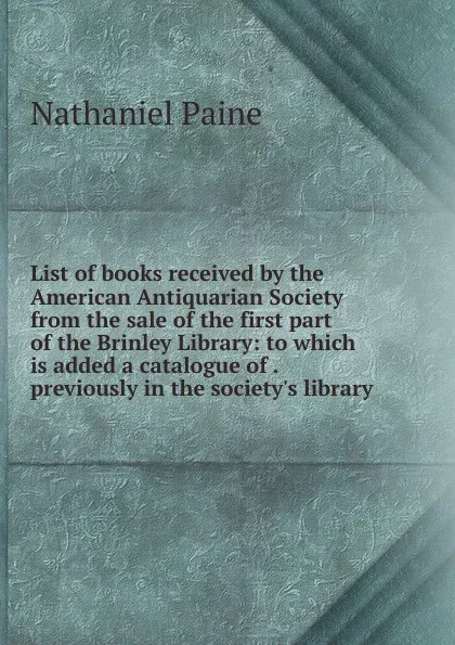 Обложка книги List of books received by the American Antiquarian Society from the sale of the first part of the Brinley Library: to which is added a catalogue of . previously in the society.s library, Nathaniel Paine