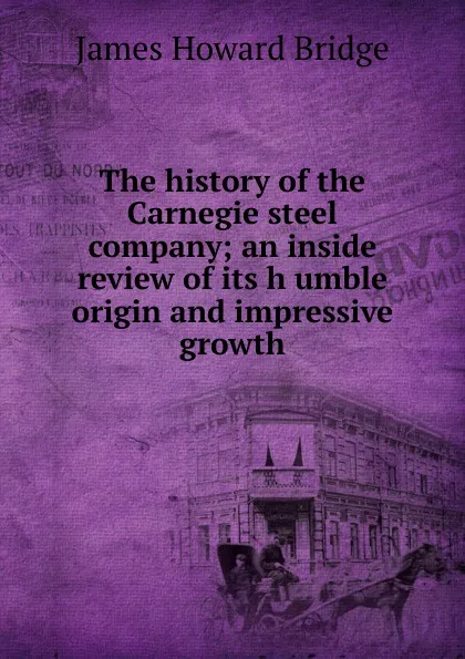 Обложка книги The history of the Carnegie steel company; an inside review of its h umble origin and impressive growth, James Howard Bridge