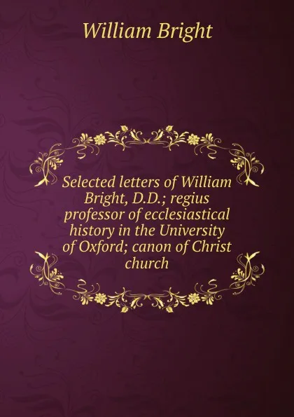 Обложка книги Selected letters of William Bright, D.D.; regius professor of ecclesiastical history in the University of Oxford; canon of Christ church, William Bright