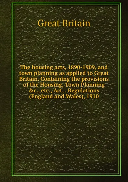 Обложка книги The housing acts, 1890-1909, and town planning as applied to Great Britain. Containing the provisions of the Housing, Town Planning .c., etc., Act, . Regulations (England and Wales), 1910., Great Britain