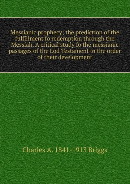 Обложка книги Messianic prophecy; the prediction of the fulfillment fo redemption through the Messiah. A critical study fo the messianic passages of the Lod Testament in the order of their development, Charles A. 1841-1913 Briggs