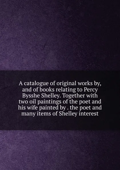 Обложка книги A catalogue of original works by, and of books relating to Percy Bysshe Shelley. Together with two oil paintings of the poet and his wife painted by . the poet and many items of Shelley interest, 