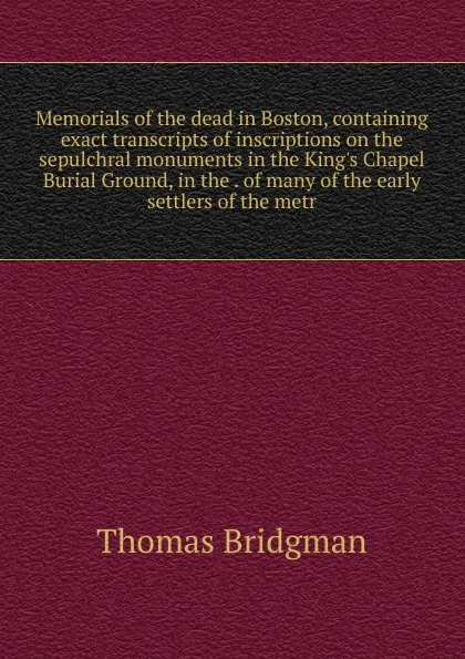 Обложка книги Memorials of the dead in Boston, containing exact transcripts of inscriptions on the sepulchral monuments in the King.s Chapel Burial Ground, in the . of many of the early settlers of the metr, Thomas Bridgman