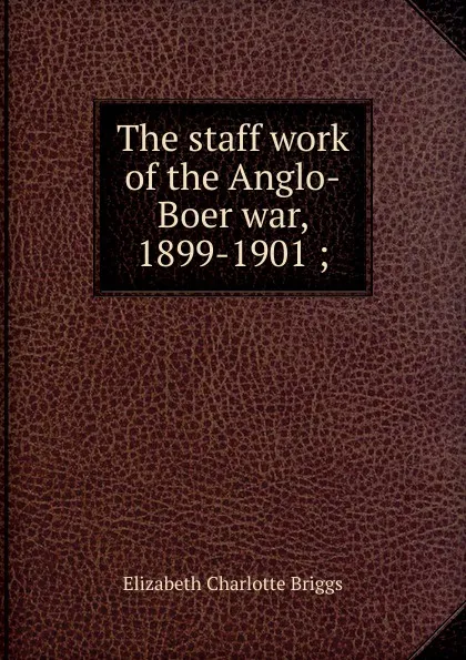 Обложка книги The staff work of the Anglo-Boer war, 1899-1901 ;, Elizabeth Charlotte Briggs