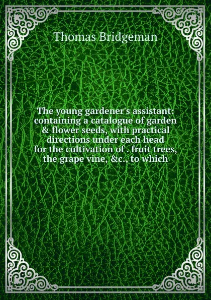 Обложка книги The young gardener.s assistant: containing a catalogue of garden . flower seeds, with practical directions under each head for the cultivation of . fruit trees, the grape vine, .c., to which, Thomas Bridgeman