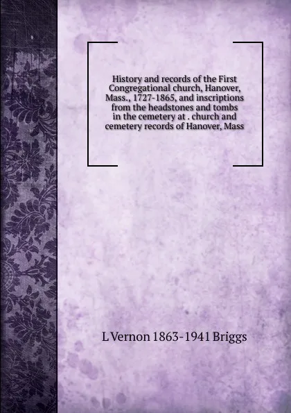 Обложка книги History and records of the First Congregational church, Hanover, Mass., 1727-1865, and inscriptions from the headstones and tombs in the cemetery at . church and cemetery records of Hanover, Mass, L Vernon 1863-1941 Briggs