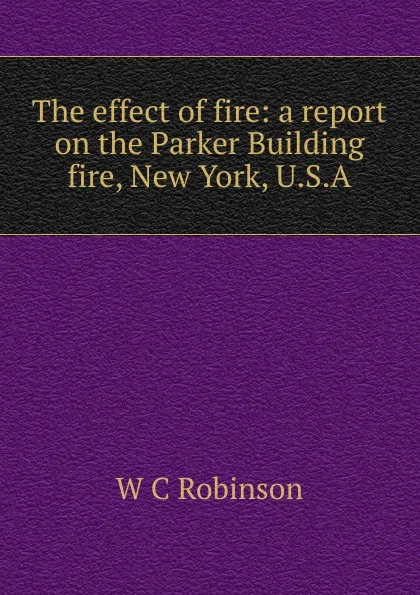Обложка книги The effect of fire: a report on the Parker Building fire, New York, U.S.A., W C Robinson