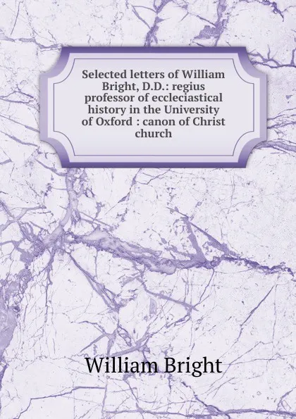 Обложка книги Selected letters of William Bright, D.D.: regius professor of eccleciastical history in the University of Oxford : canon of Christ church, William Bright