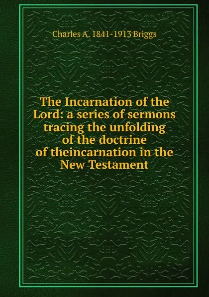 Обложка книги The Incarnation of the Lord: a series of sermons tracing the unfolding of the doctrine of theincarnation in the New Testament, Charles A. 1841-1913 Briggs