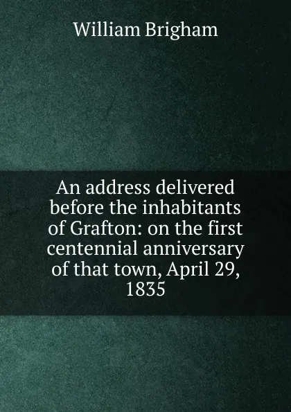 Обложка книги An address delivered before the inhabitants of Grafton: on the first centennial anniversary of that town, April 29, 1835, William Brigham