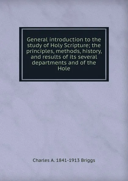 Обложка книги General introduction to the study of Holy Scripture; the principles, methods, history, and results of its several departments and of the Hole, Charles A. 1841-1913 Briggs