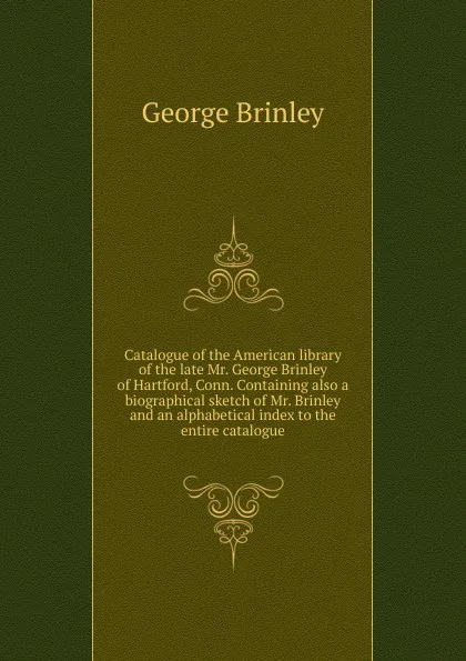 Обложка книги Catalogue of the American library of the late Mr. George Brinley of Hartford, Conn. Containing also a biographical sketch of Mr. Brinley and an alphabetical index to the entire catalogue, George Brinley