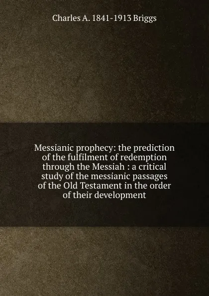 Обложка книги Messianic prophecy: the prediction of the fulfilment of redemption through the Messiah : a critical study of the messianic passages of the Old Testament in the order of their development, Charles A. 1841-1913 Briggs