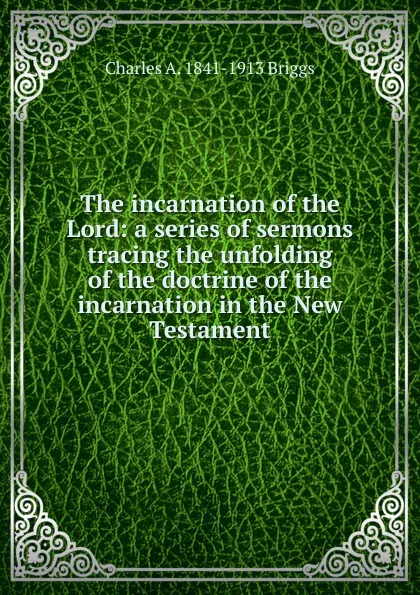 Обложка книги The incarnation of the Lord: a series of sermons tracing the unfolding of the doctrine of the incarnation in the New Testament, Charles A. 1841-1913 Briggs