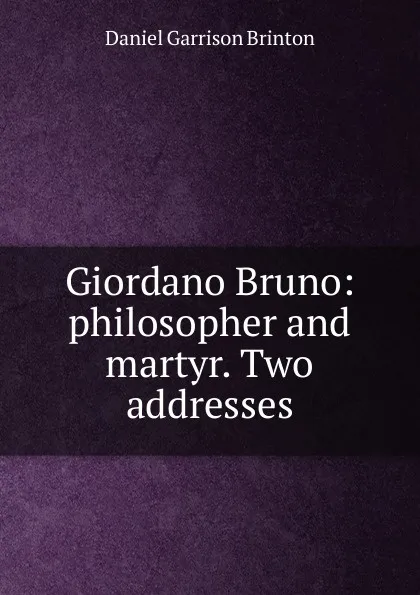 Обложка книги Giordano Bruno: philosopher and martyr. Two addresses, Daniel Garrison Brinton