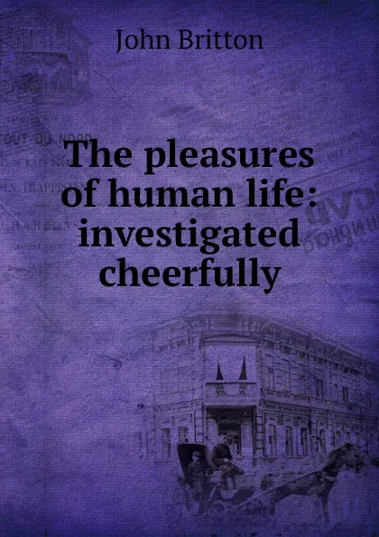 Обложка книги The pleasures of human life: investigated cheerfully, John Britton