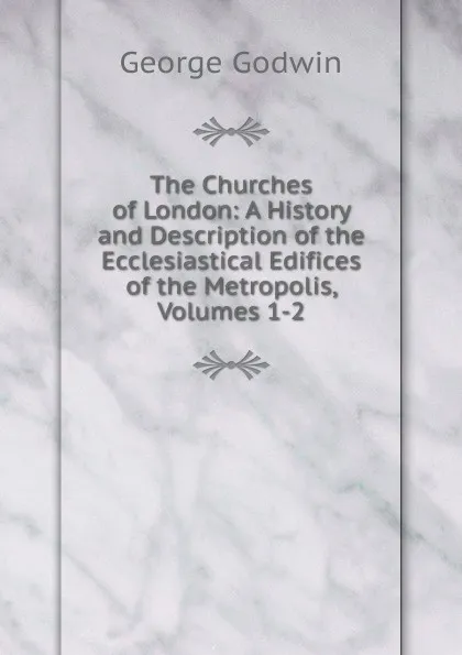 Обложка книги The Churches of London: A History and Description of the Ecclesiastical Edifices of the Metropolis, Volumes 1-2, George Godwin