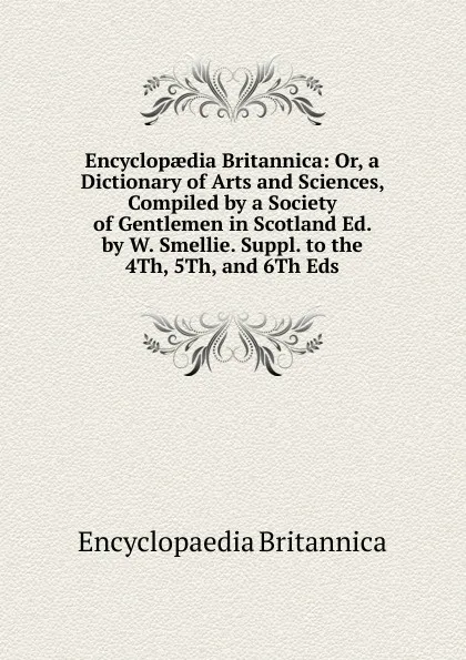 Обложка книги Encyclopaedia Britannica: Or, a Dictionary of Arts and Sciences, Compiled by a Society of Gentlemen in Scotland Ed. by W. Smellie. Suppl. to the 4Th, 5Th, and 6Th Eds, Encyclopaedia Britannica