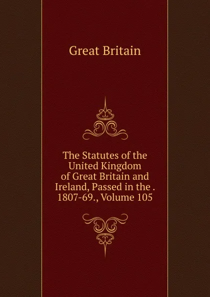 Обложка книги The Statutes of the United Kingdom of Great Britain and Ireland, Passed in the . 1807-69., Volume 105, Great Britain