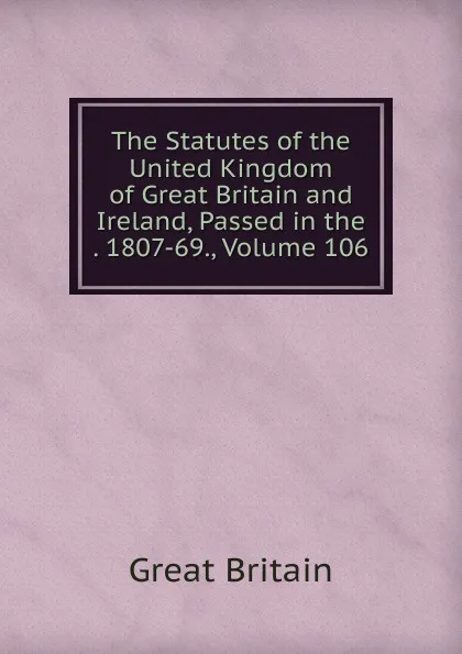 Обложка книги The Statutes of the United Kingdom of Great Britain and Ireland, Passed in the . 1807-69., Volume 106, Great Britain