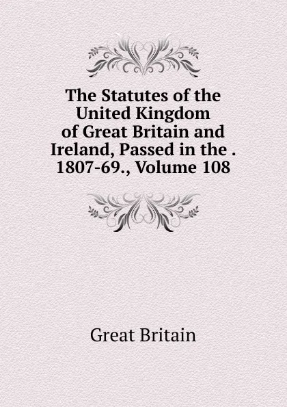 Обложка книги The Statutes of the United Kingdom of Great Britain and Ireland, Passed in the . 1807-69., Volume 108, Great Britain