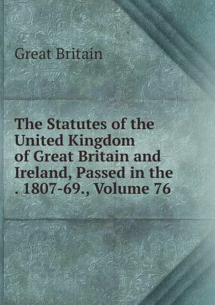 Обложка книги The Statutes of the United Kingdom of Great Britain and Ireland, Passed in the . 1807-69., Volume 76, Great Britain