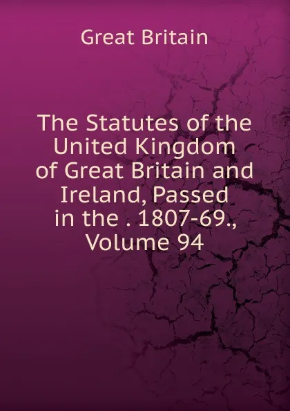 Обложка книги The Statutes of the United Kingdom of Great Britain and Ireland, Passed in the . 1807-69., Volume 94, Great Britain