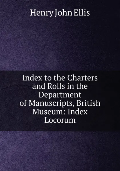 Обложка книги Index to the Charters and Rolls in the Department of Manuscripts, British Museum: Index Locorum, Henry John Ellis