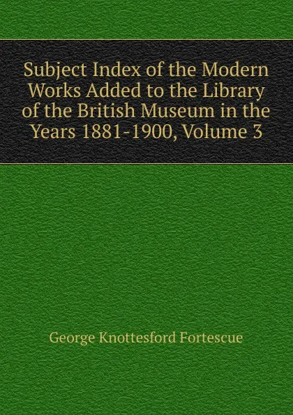 Обложка книги Subject Index of the Modern Works Added to the Library of the British Museum in the Years 1881-1900, Volume 3, George Knottesford Fortescue